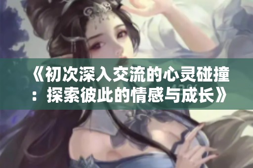 《初次深入交流的心灵碰撞：探索彼此的情感与成长》