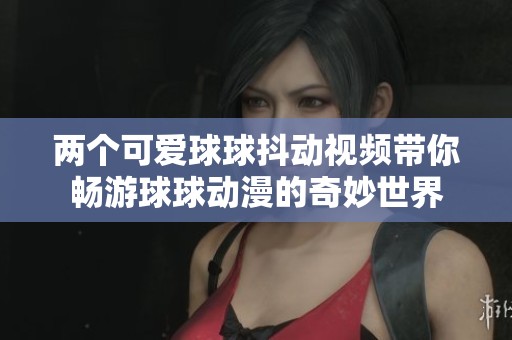 两个可爱球球抖动视频带你畅游球球动漫的奇妙世界