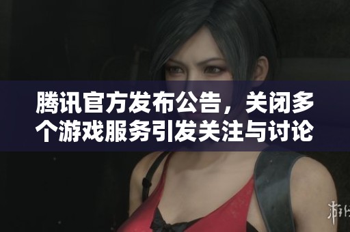 腾讯官方发布公告，关闭多个游戏服务引发关注与讨论