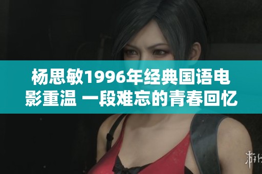 杨思敏1996年经典国语电影重温 一段难忘的青春回忆与情感涟漪