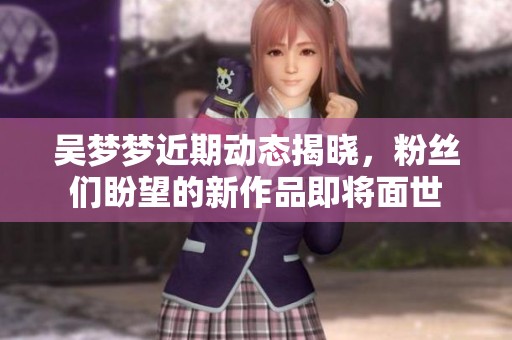 吴梦梦近期动态揭晓，粉丝们盼望的新作品即将面世