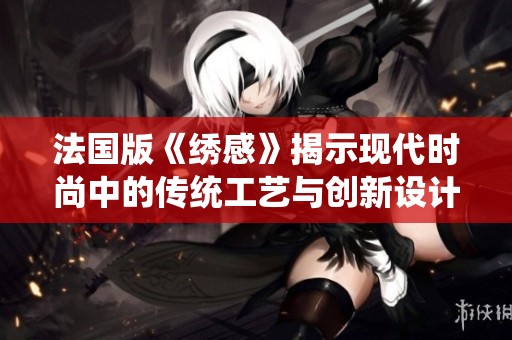 法国版《绣感》揭示现代时尚中的传统工艺与创新设计融合之道