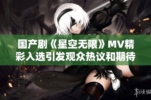 国产剧《星空无限》MV精彩入选引发观众热议和期待