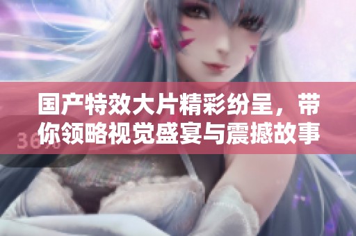 国产特效大片精彩纷呈，带你领略视觉盛宴与震撼故事的完美结合