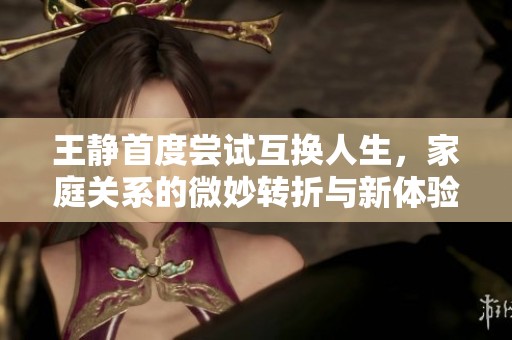 王静首度尝试互换人生，家庭关系的微妙转折与新体验