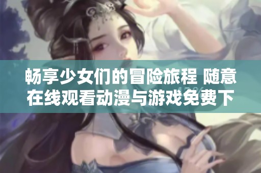 畅享少女们的冒险旅程 随意在线观看动漫与游戏免费下载