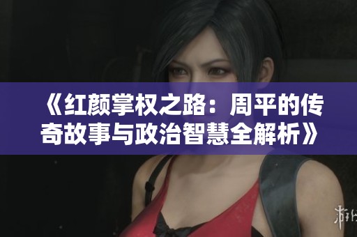 《红颜掌权之路：周平的传奇故事与政治智慧全解析》