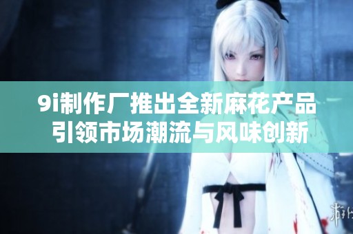 9i制作厂推出全新麻花产品 引领市场潮流与风味创新