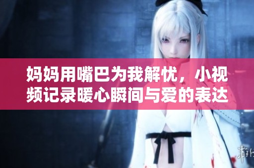 妈妈用嘴巴为我解忧，小视频记录暖心瞬间与爱的表达