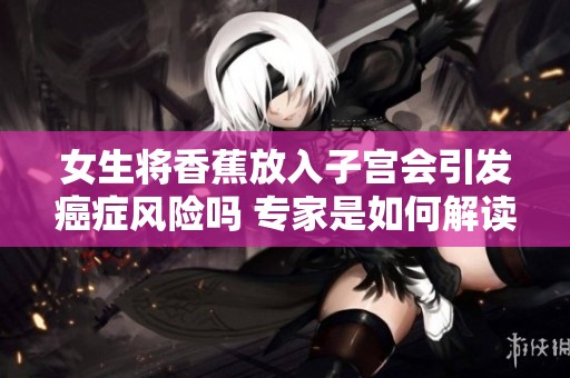 女生将香蕉放入子宫会引发癌症风险吗 专家是如何解读的