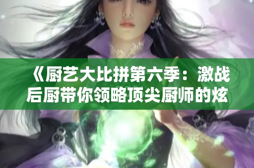 《厨艺大比拼第六季：激战后厨带你领略顶尖厨师的炫技挑战》