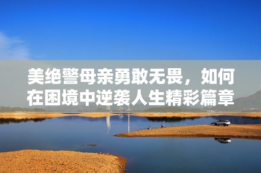 美绝警母亲勇敢无畏，如何在困境中逆袭人生精彩篇章