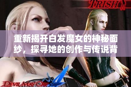 重新揭开白发魔女的神秘面纱，探寻她的创作与传说背后的故事