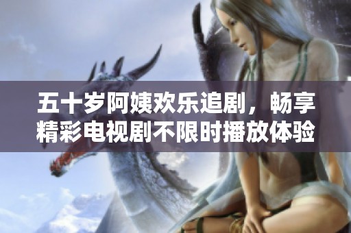 五十岁阿姨欢乐追剧，畅享精彩电视剧不限时播放体验