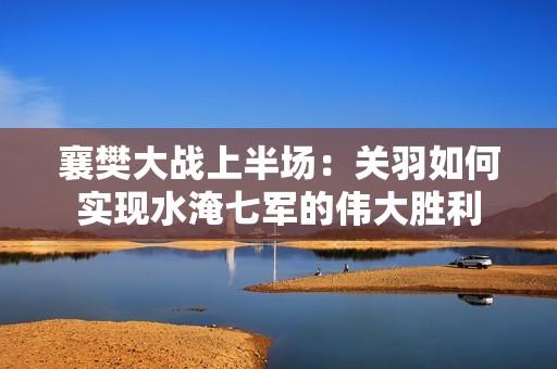 襄樊大战上半场：关羽如何实现水淹七军的伟大胜利