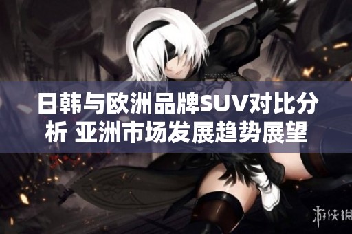 日韩与欧洲品牌SUV对比分析 亚洲市场发展趋势展望