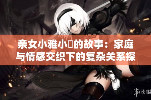 亲女小雅小泬的故事：家庭与情感交织下的复杂关系探讨