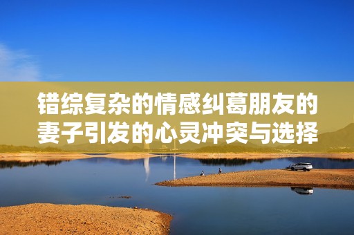 错综复杂的情感纠葛朋友的妻子引发的心灵冲突与选择