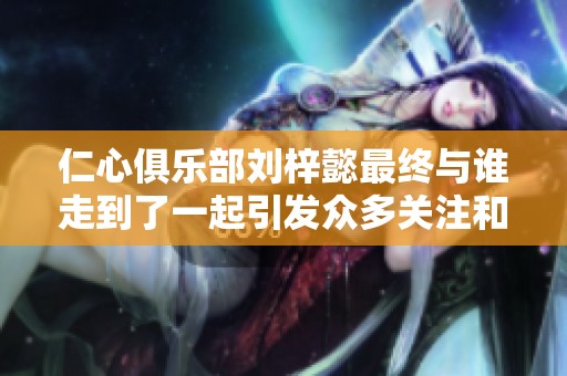 仁心俱乐部刘梓懿最终与谁走到了一起引发众多关注和讨论