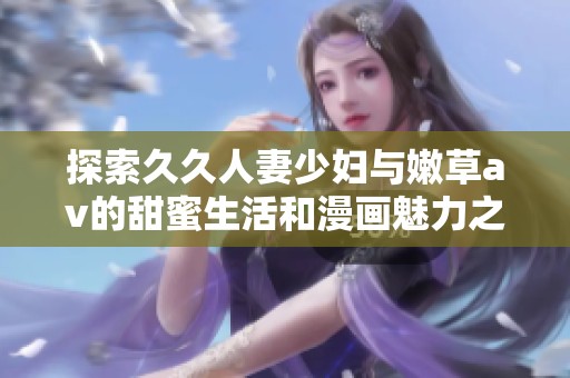 探索久久人妻少妇与嫩草av的甜蜜生活和漫画魅力之旅