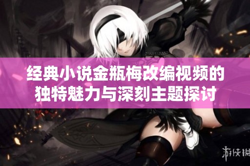 经典小说金瓶梅改编视频的独特魅力与深刻主题探讨