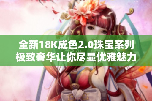 全新18K成色2.0珠宝系列极致奢华让你尽显优雅魅力