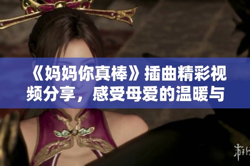 《妈妈你真棒》插曲精彩视频分享，感受母爱的温暖与力量