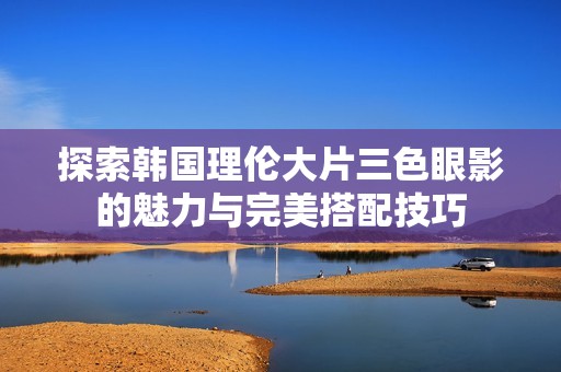探索韩国理伦大片三色眼影的魅力与完美搭配技巧