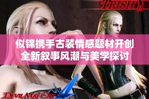 似锦携手古装情感题材开创全新叙事风潮与美学探讨