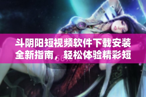斗阴阳短视频软件下载安装全新指南，轻松体验精彩短视频乐趣