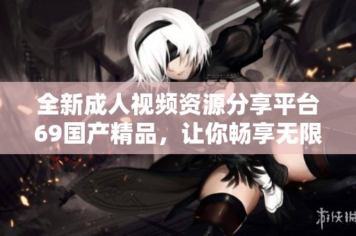 全新成人视频资源分享平台69国产精品，让你畅享无限精彩内容