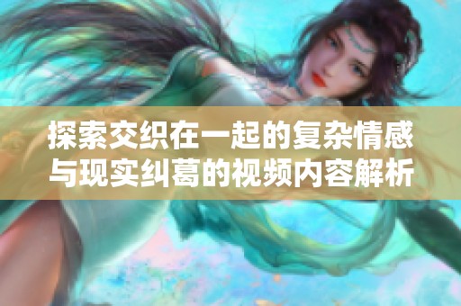 探索交织在一起的复杂情感与现实纠葛的视频内容解析