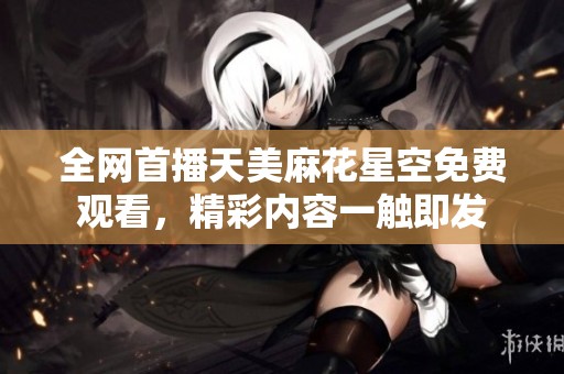 全网首播天美麻花星空免费观看，精彩内容一触即发