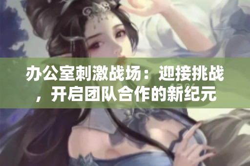 办公室刺激战场：迎接挑战，开启团队合作的新纪元