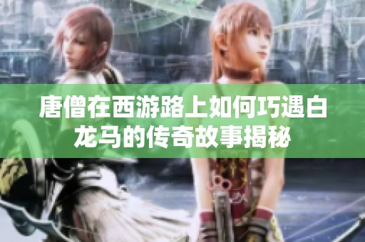 唐僧在西游路上如何巧遇白龙马的传奇故事揭秘