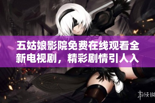 五姑娘影院免费在线观看全新电视剧，精彩剧情引人入胜不容错过