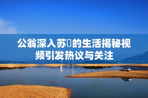 公翁深入苏玥的生活揭秘视频引发热议与关注