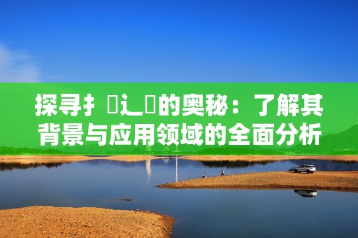 探寻扌喿辶畐的奥秘：了解其背景与应用领域的全面分析