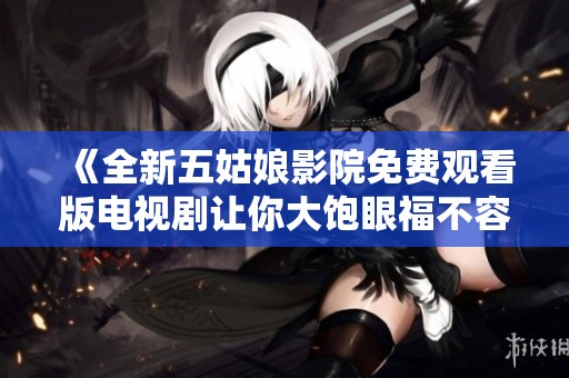 《全新五姑娘影院免费观看版电视剧让你大饱眼福不容错过》
