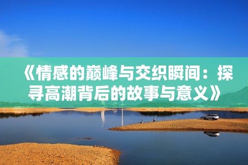 《情感的巅峰与交织瞬间：探寻高潮背后的故事与意义》