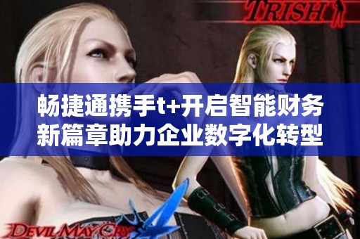 畅捷通携手t+开启智能财务新篇章助力企业数字化转型