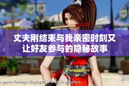 丈夫刚结束与我亲密时刻又让好友参与的隐秘故事
