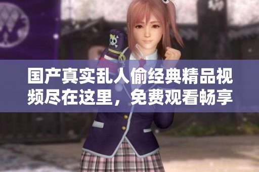 国产真实乱人偷经典精品视频尽在这里，免费观看畅享精彩内容