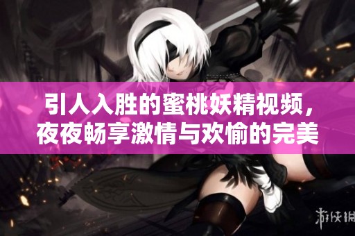 引人入胜的蜜桃妖精视频，夜夜畅享激情与欢愉的完美体验