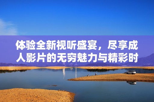 体验全新视听盛宴，尽享成人影片的无穷魅力与精彩时刻