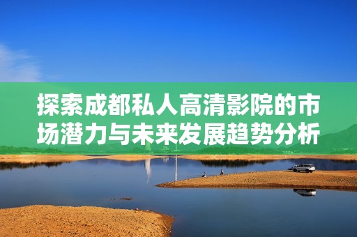 探索成都私人高清影院的市场潜力与未来发展趋势分析