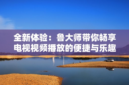 全新体验：鲁大师带你畅享电视视频播放的便捷与乐趣