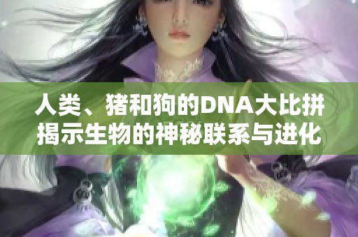 人类、猪和狗的DNA大比拼揭示生物的神秘联系与进化历史