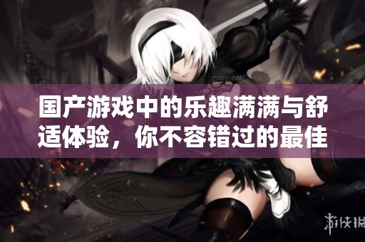 国产游戏中的乐趣满满与舒适体验，你不容错过的最佳选择！