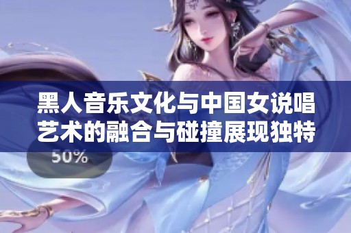 黑人音乐文化与中国女说唱艺术的融合与碰撞展现独特魅力